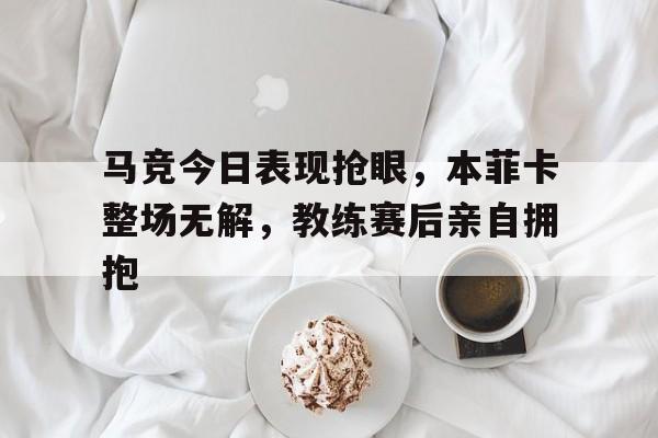 半岛体育app-马竞今日表现抢眼，本菲卡整场无解，教练赛后亲自拥抱-半岛体育app